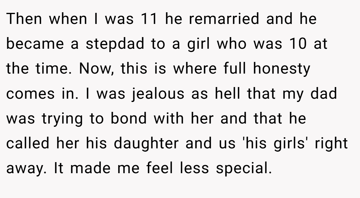 Then when I was 11 he remarried and he became a stepdad to a girl who was 10 at the time. Now, this is where full honesty comes in. I was jealous as hell that my dad was trying to bond with her and that he called her his daughter and us 'his girls' right away. It made me feel less special.