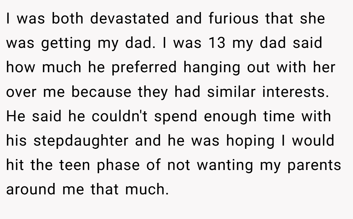 I was both devastated and furious that she was getting my dad. I was 13 my dad said how much he preferred hanging out with her over me because they had similar interests. He said he couldn't spend enough time with his stepdaughter and he was hoping I would hit the teen phase of not wanting my parents around me that much.