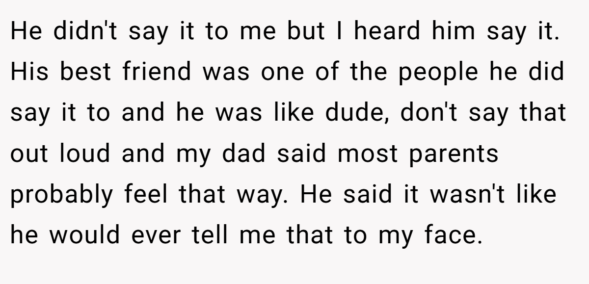 He didn't say it to me but I heard him say it. His best friend was one of the people he did say it to and he was like dude, don't say that out loud and my dad said most parents probably feel that way. He said it wasn't like he would ever tell me that to my face.