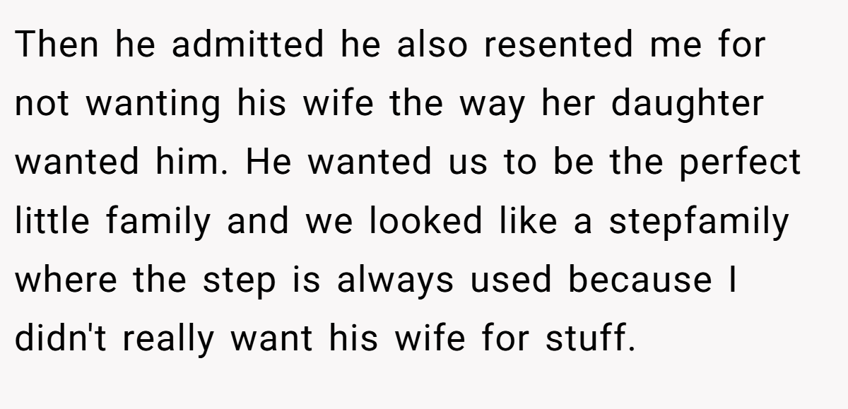 Then he admitted he also resented me for not wanting his wife the way her daughter wanted him. He wanted us to be the perfect little family and we looked like a stepfamily where the step is always used because I didn't really want his wife for stuff.