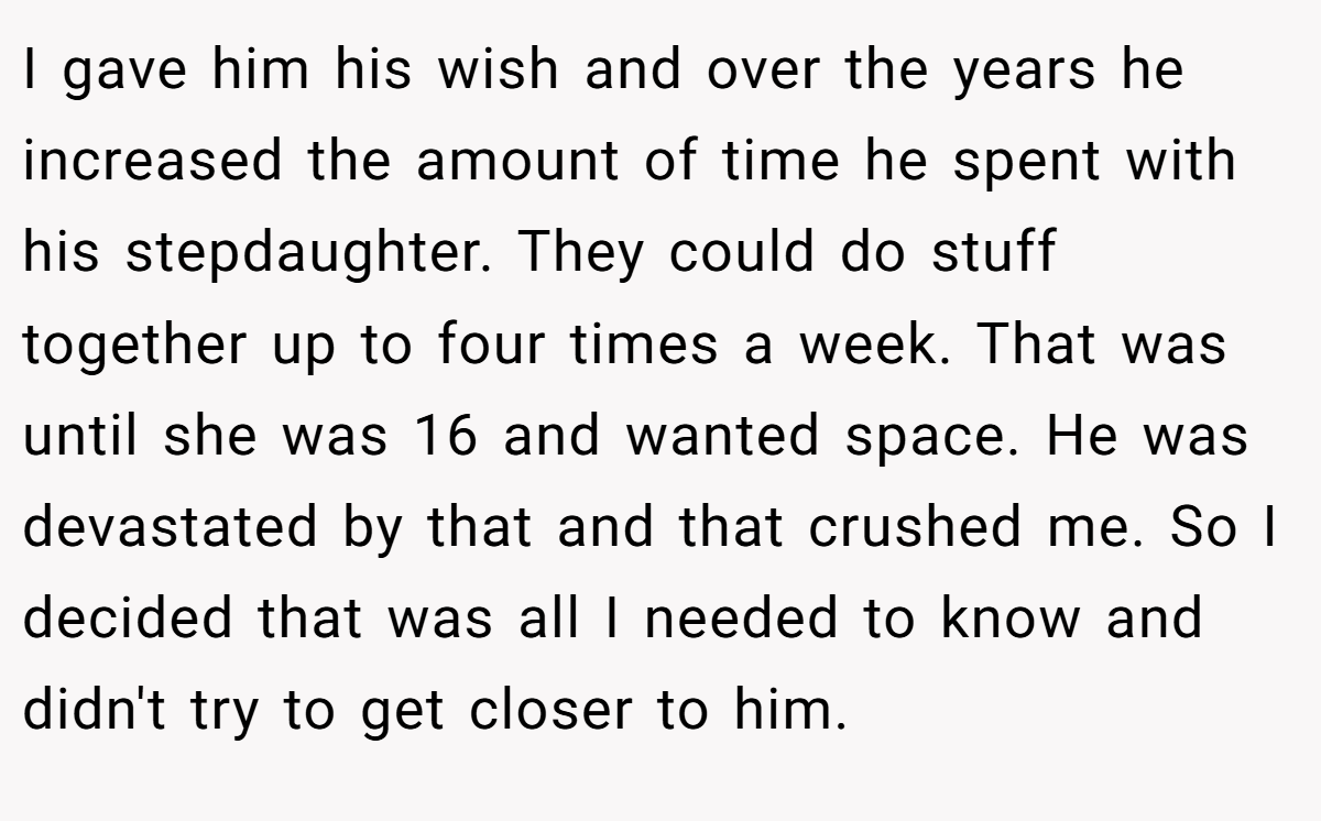 I gave him his wish and over the years he increased the amount of time he spent with his stepdaughter. They could do stuff together up to four times a week. That was until she was 16 and wanted space. He was devastated by that and that crushed me. So I decided that was all I needed to know and didn't try to get closer to him.