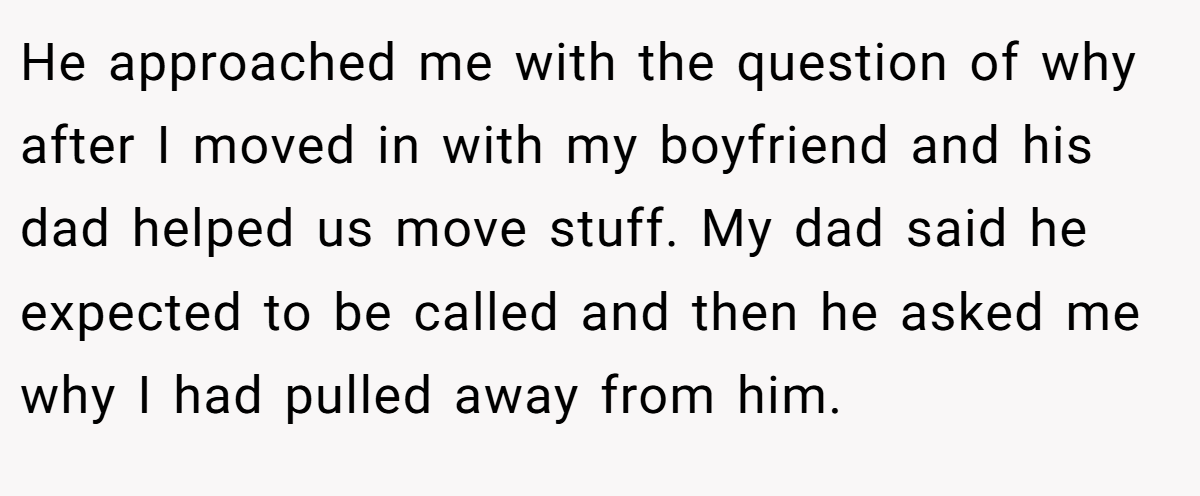 He approached me with the question of why after I moved in with my boyfriend and his dad helped us move stuff. My dad said he expected to be called and then he asked me why I had pulled away from him.