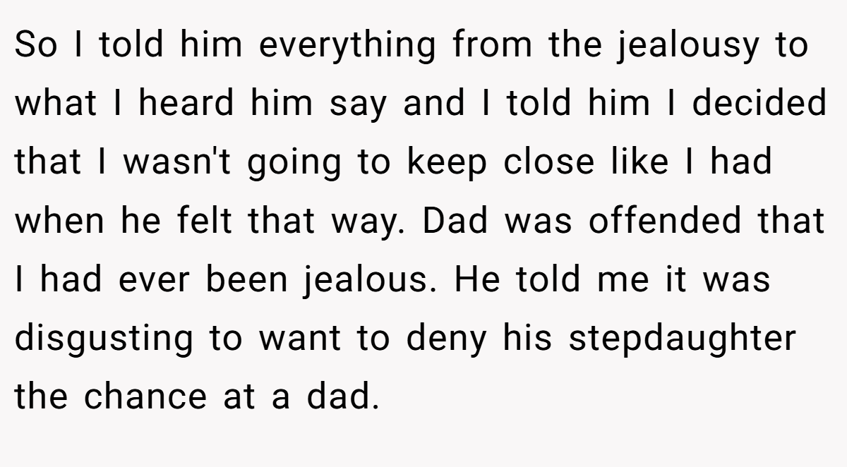So I told him everything from the jealousy to what I heard him say and I told him I decided that I wasn't going to keep close like I had when he felt that way. Dad was offended that I had ever been jealous. He told me it was disgusting to want to deny his stepdaughter the chance at a dad.