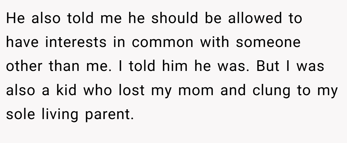 He also told me he should be allowed to have interests in common with someone other than me. I told him he was. But I was also a kid who lost my mom and clung to my sole living parent.