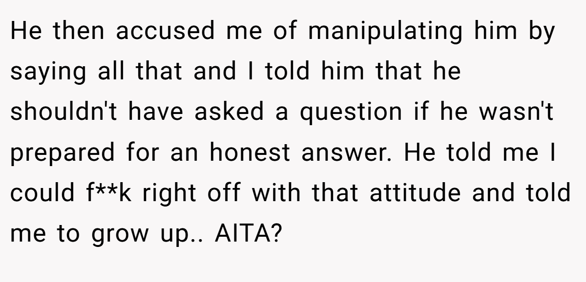 He then accused me of manipulating him by saying all that and I told him that he shouldn't have asked a question if he wasn't prepared for an honest answer. He told me I could f**k right off with that attitude and told me to grow up.. AITA?