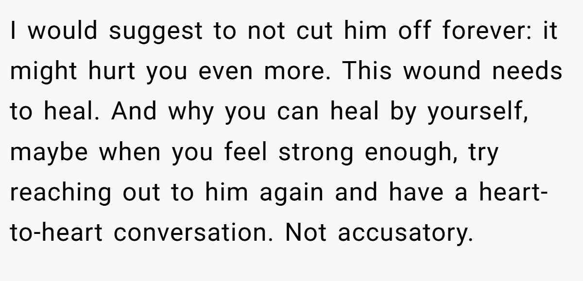 I would suggest to not cut him off forever: it might hurt you even more. This wound needs to heal. And why you can heal by yourself, maybe when you feel strong enough, try reaching out to him again and have a heart-to-heart conversation. Not accusatory.