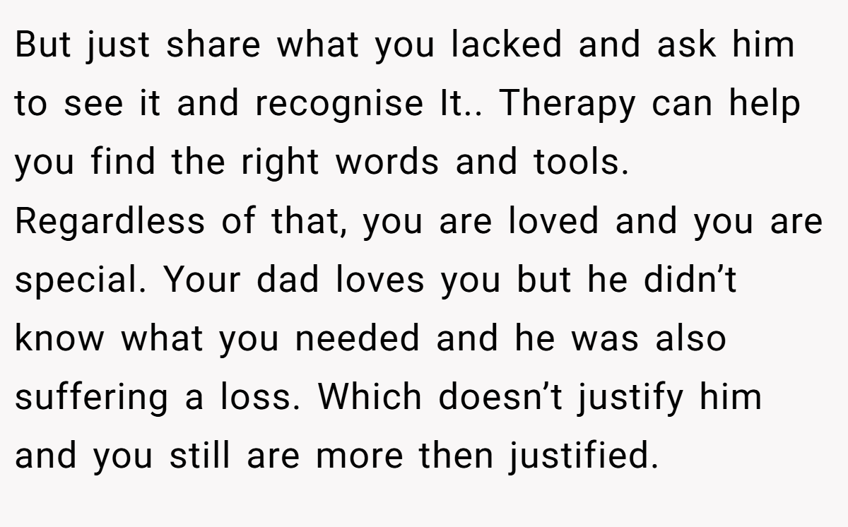 But just share what you lacked and ask him to see it and recognise It.. Therapy can help you find the right words and tools. Regardless of that, you are loved and you are special. Your dad loves you but he didn’t know what you needed and he was also suffering a loss. Which doesn’t justify him and you still are more then justified.