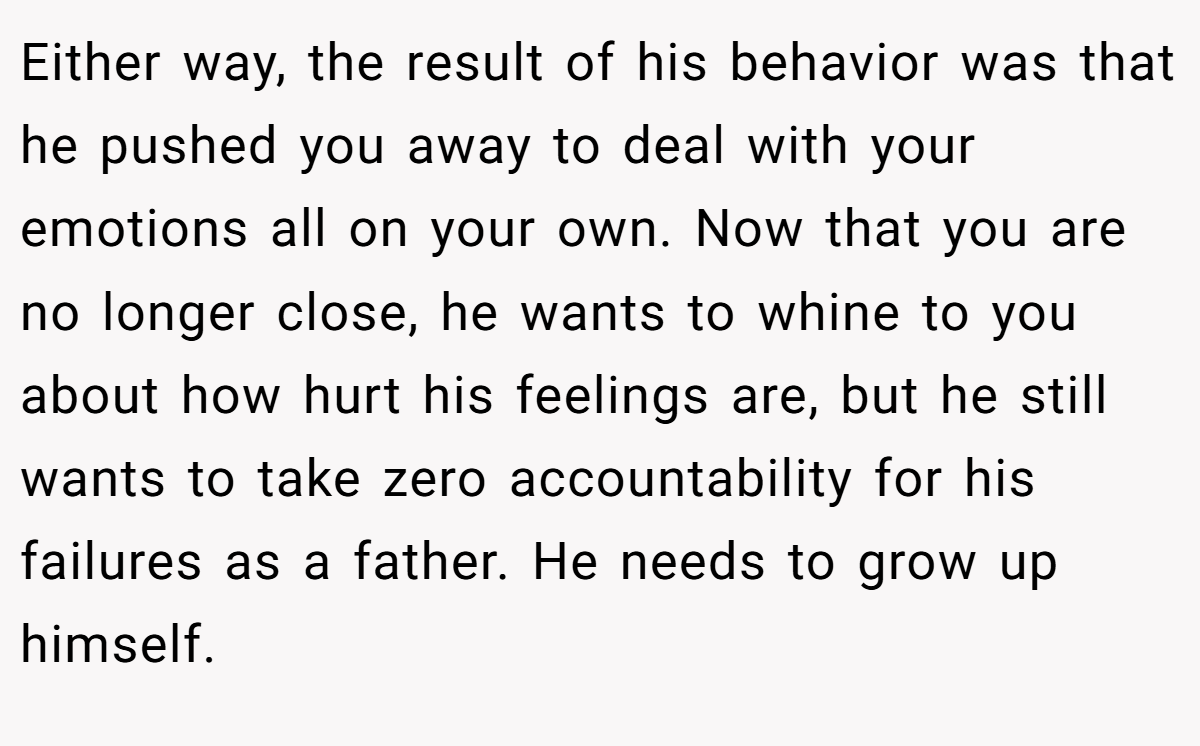 Either way, the result of his behavior was that he pushed you away to deal with your emotions all on your own. Now that you are no longer close, he wants to whine to you about how hurt his feelings are, but he still wants to take zero accountability for his failures as a father. He needs to grow up himself.
