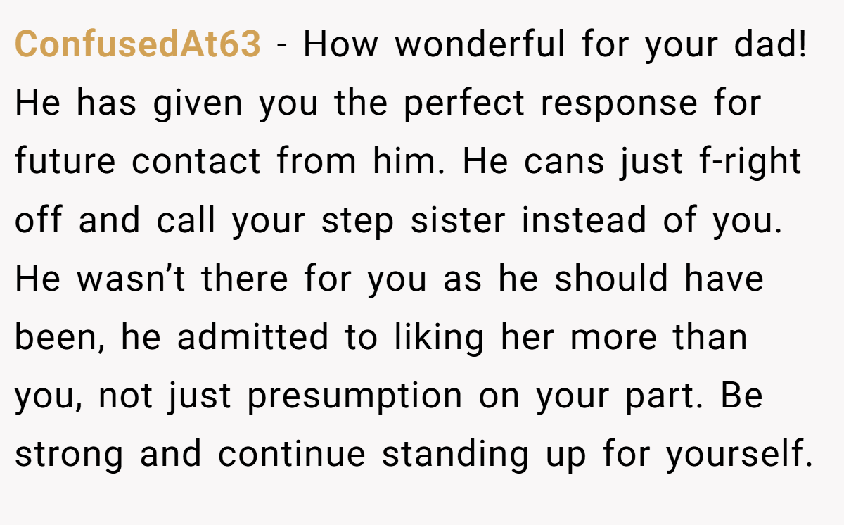 ConfusedAt63 − How wonderful for your dad! He has given you the perfect response for future contact from him. He cans just f-right off and call your step sister instead of you. He wasn’t there for you as he should have been, he admitted to liking her more than you, not just presumption on your part. Be strong and continue standing up for yourself.