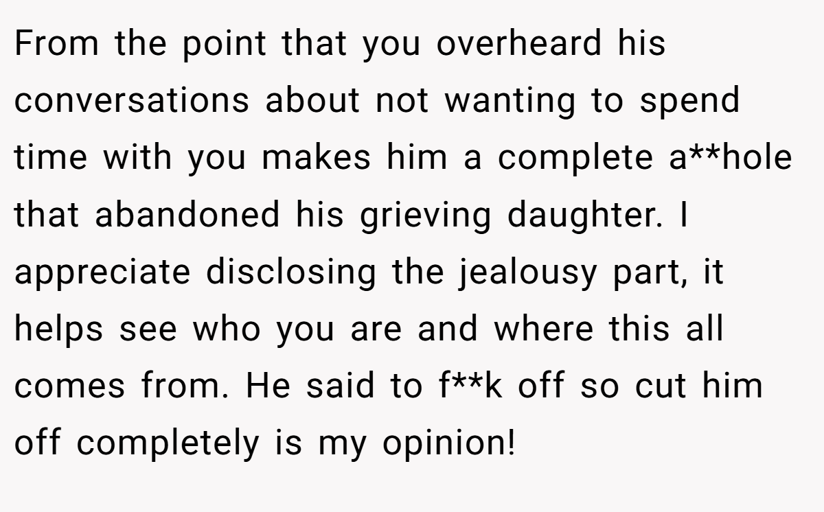From the point that you overheard his conversations about not wanting to spend time with you makes him a complete a**hole that abandoned his grieving daughter. I appreciate disclosing the jealousy part, it helps see who you are and where this all comes from. He said to f**k off so cut him off completely is my opinion!