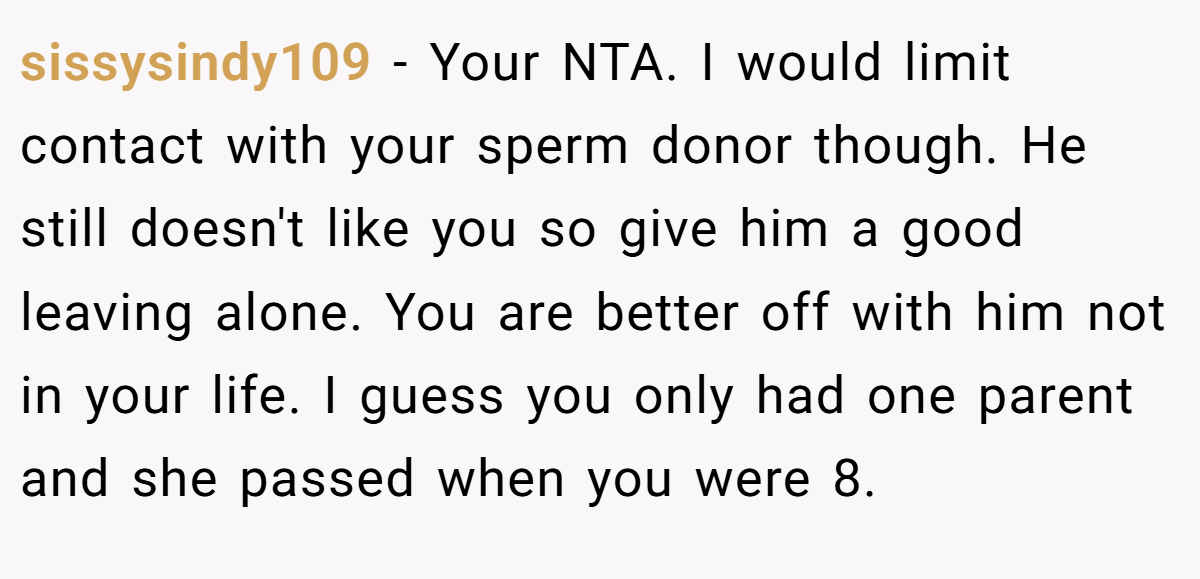 sissysindy109 − Your NTA. I would limit contact with your sperm donor though. He still doesn't like you so give him a good leaving alone. You are better off with him not in your life. I guess you only had one parent and she passed when you were 8.