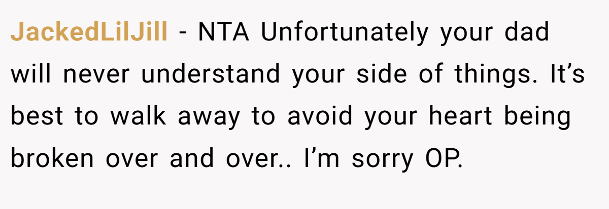 JackedLilJill − NTA Unfortunately your dad will never understand your side of things. It’s best to walk away to avoid your heart being broken over and over.. I’m sorry OP.