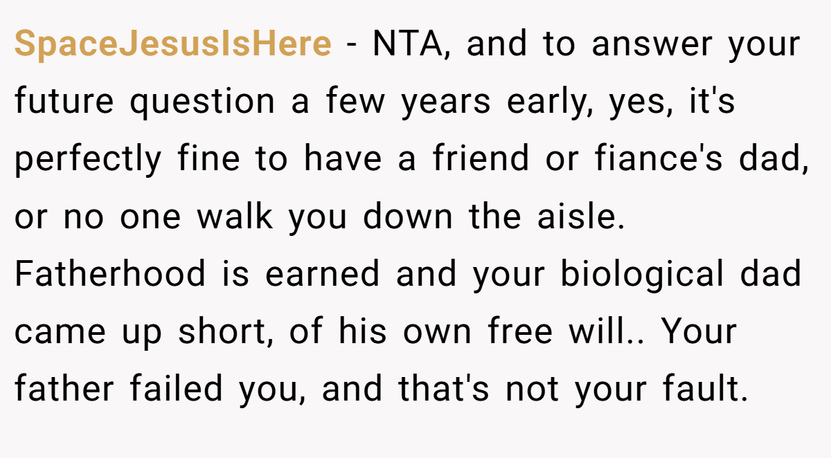 SpaceJesusIsHere − NTA, and to answer your future question a few years early, yes, it's perfectly fine to have a friend or fiance's dad, or no one walk you down the aisle. Fatherhood is earned and your biological dad came up short, of his own free will.. Your father failed you, and that's not your fault.