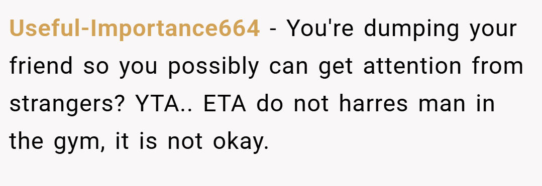 Useful-Importance664 − You're dumping your friend so you possibly can get attention from strangers? YTA.. ETA do not harres man in the gym, it is not okay.