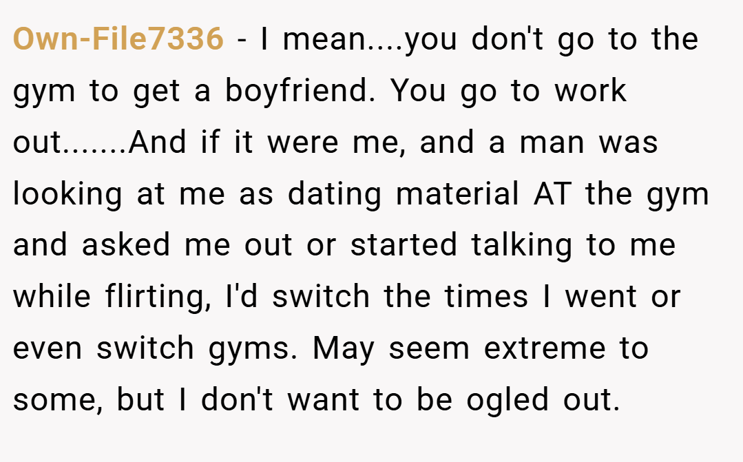 Own-File7336 − I mean....you don't go to the gym to get a boyfriend. You go to work out.......And if it were me, and a man was looking at me as dating material AT the gym and asked me out or started talking to me while flirting, I'd switch the times I went or even switch gyms. May seem extreme to some, but I don't want to be ogled out.