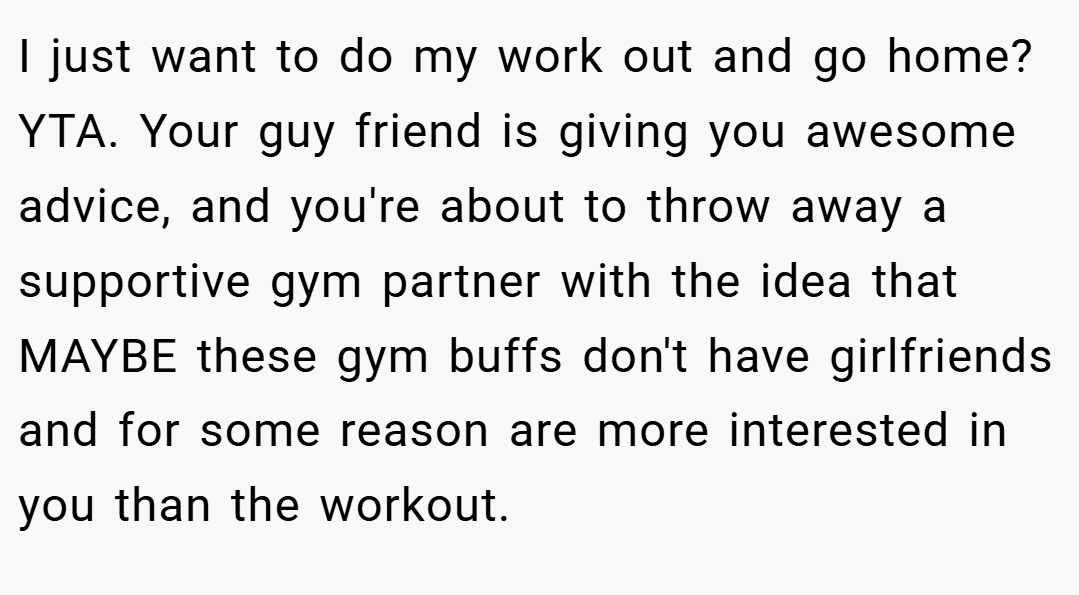 I just want to do my work out and go home? YTA. Your guy friend is giving you awesome advice, and you're about to throw away a supportive gym partner with the idea that MAYBE these gym buffs don't have girlfriends and for some reason are more interested in you than the workout.