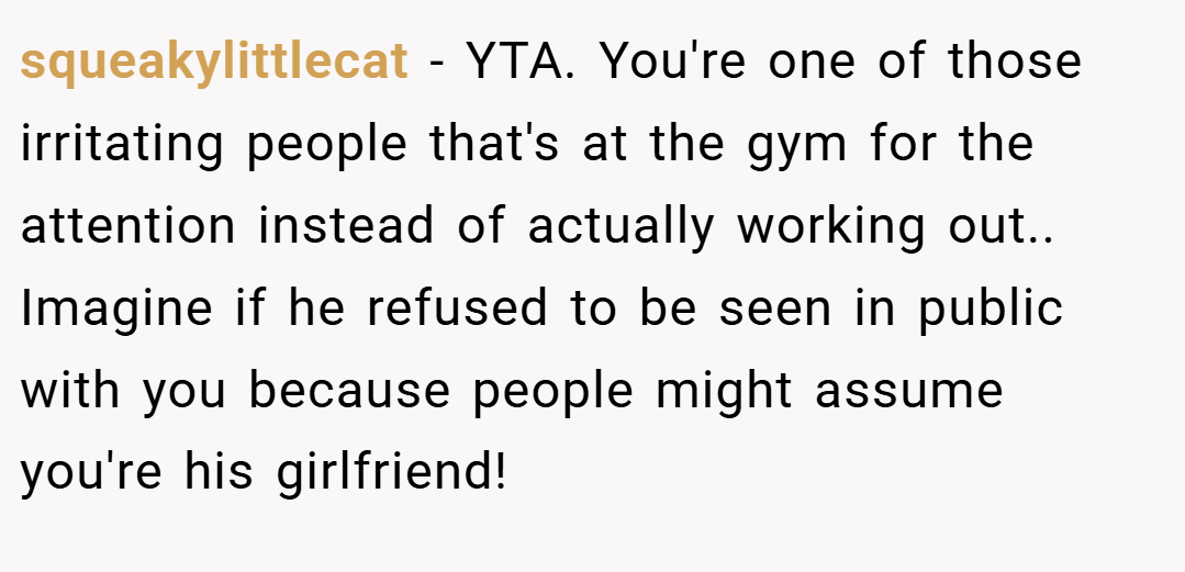 squeakylittlecat − YTA. You're one of those irritating people that's at the gym for the attention instead of actually working out.. Imagine if he refused to be seen in public with you because people might assume you're his girlfriend!