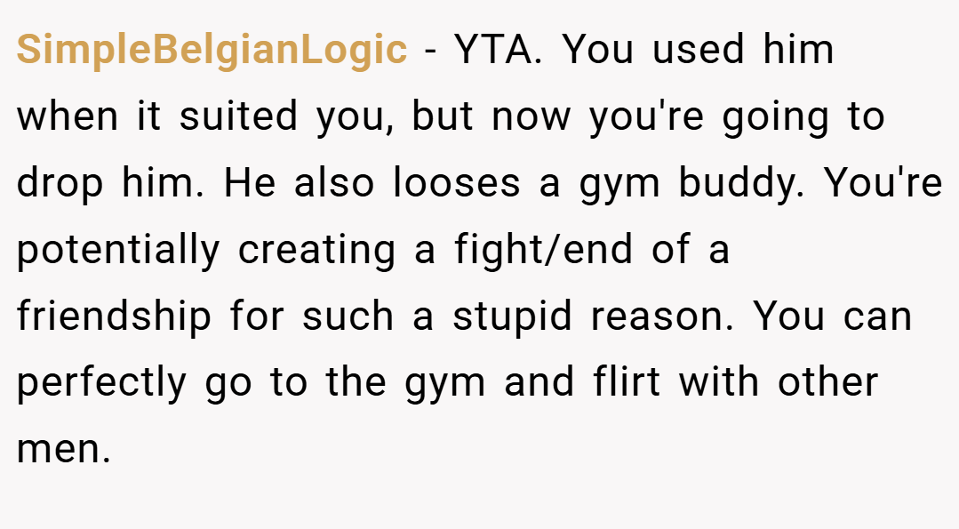 SimpleBelgianLogic − YTA. You used him when it suited you, but now you're going to drop him. He also looses a gym buddy. You're potentially creating a fight/end of a friendship for such a stupid reason. You can perfectly go to the gym and flirt with other men.