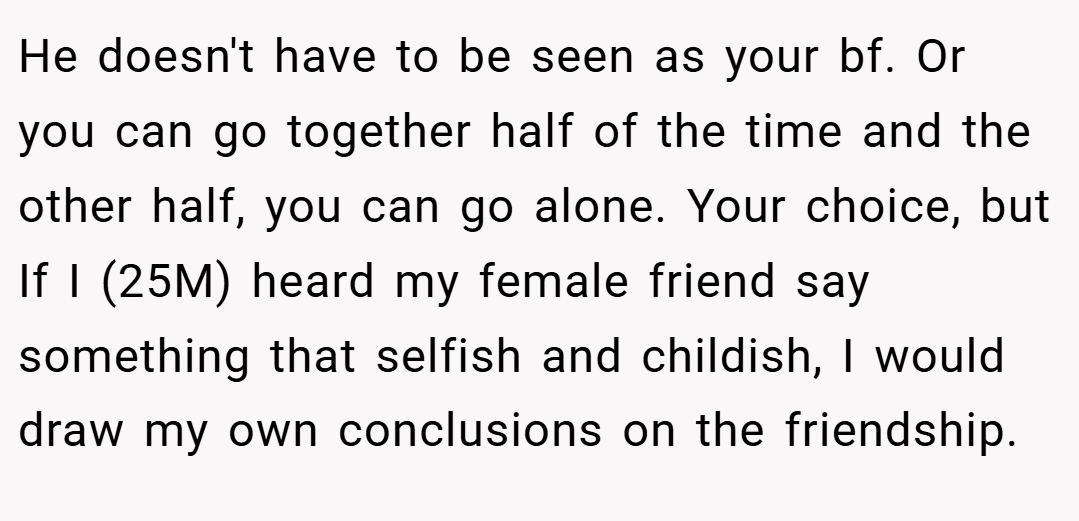 He doesn't have to be seen as your bf. Or you can go together half of the time and the other half, you can go alone. Your choice, but If I (25M) heard my female friend say something that selfish and childish, I would draw my own conclusions on the friendship.