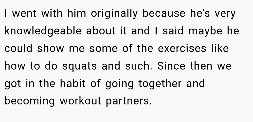 I went with him originally because he's very knowledgeable about it and I said maybe he could show me some of the exercises like how to do squats and such. Since then we got in the habit of going together and becoming workout partners.