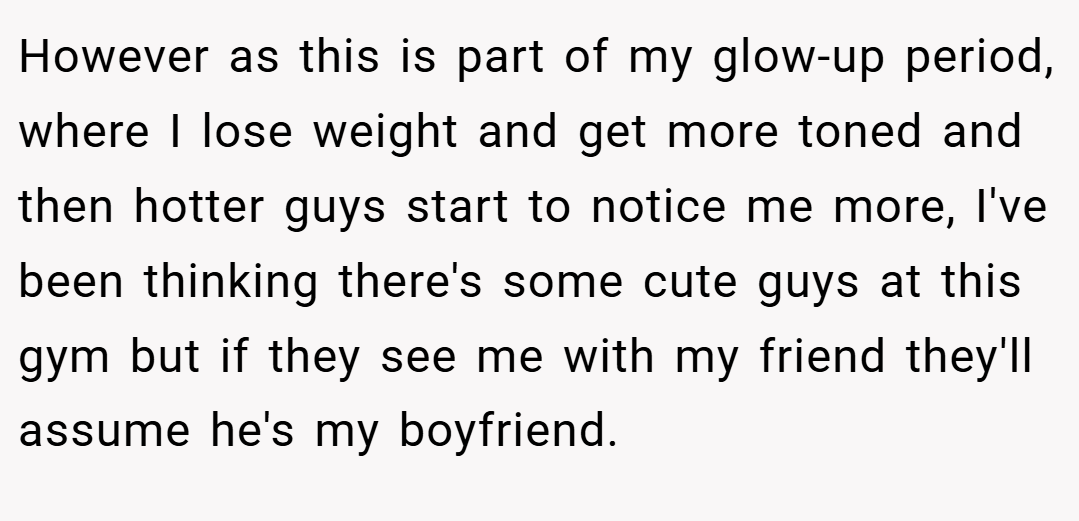 However as this is part of my glow-up period, where I lose weight and get more toned and then hotter guys start to notice me more, I've been thinking there's some cute guys at this gym but if they see me with my friend they'll assume he's my boyfriend.