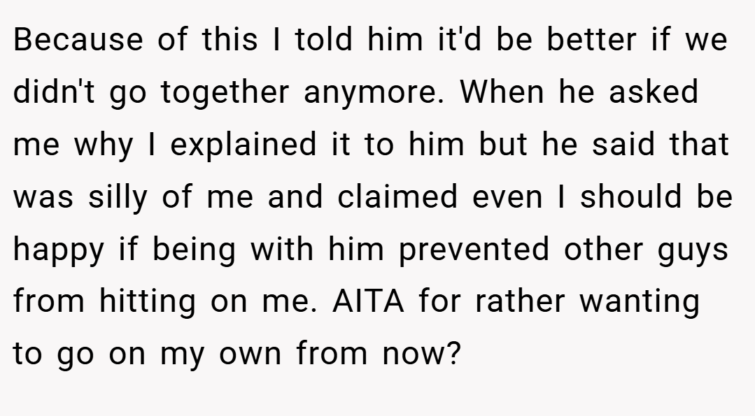 Because of this I told him it'd be better if we didn't go together anymore. When he asked me why I explained it to him but he said that was silly of me and claimed even I should be happy if being with him prevented other guys from hitting on me. AITA for rather wanting to go on my own from now?