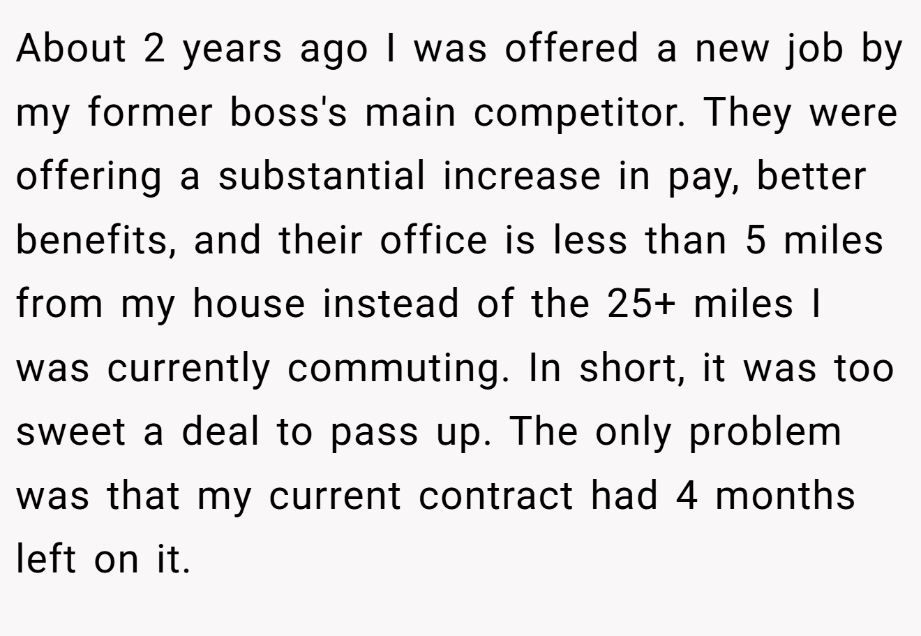 About 2 years ago I was offered a new job by my former boss's main competitor. They were offering a substantial increase in pay, better benefits, and their office is less than 5 miles from my house instead of the 25+ miles I was currently commuting. In short, it was too sweet a deal to pass up. The only problem was that my current contract had 4 months left on it.