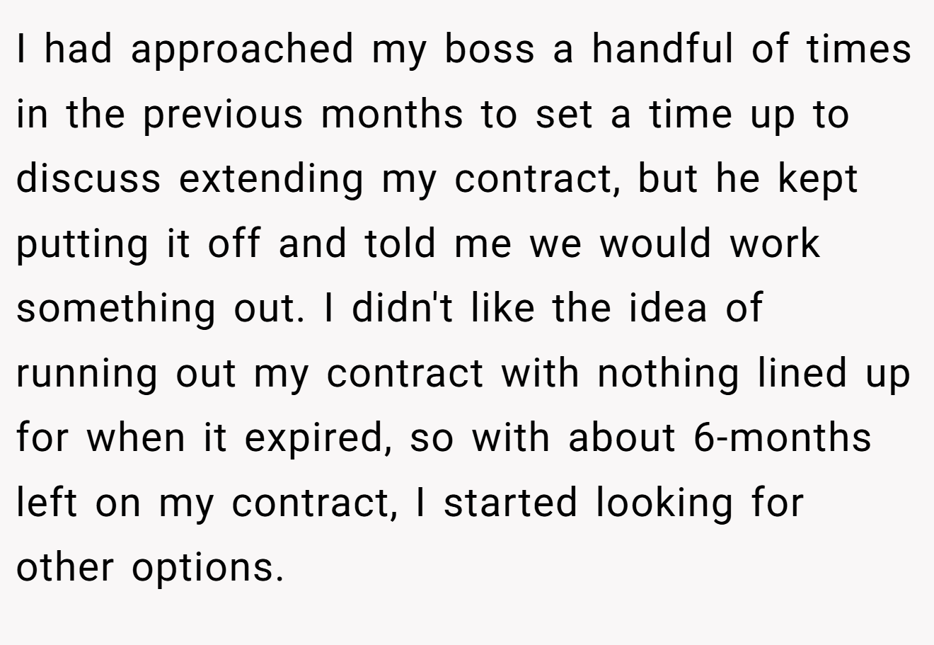 I had approached my boss a handful of times in the previous months to set a time up to discuss extending my contract, but he kept putting it off and told me we would work something out. I didn't like the idea of running out my contract with nothing lined up for when it expired, so with about 6-months left on my contract, I started looking for other options.