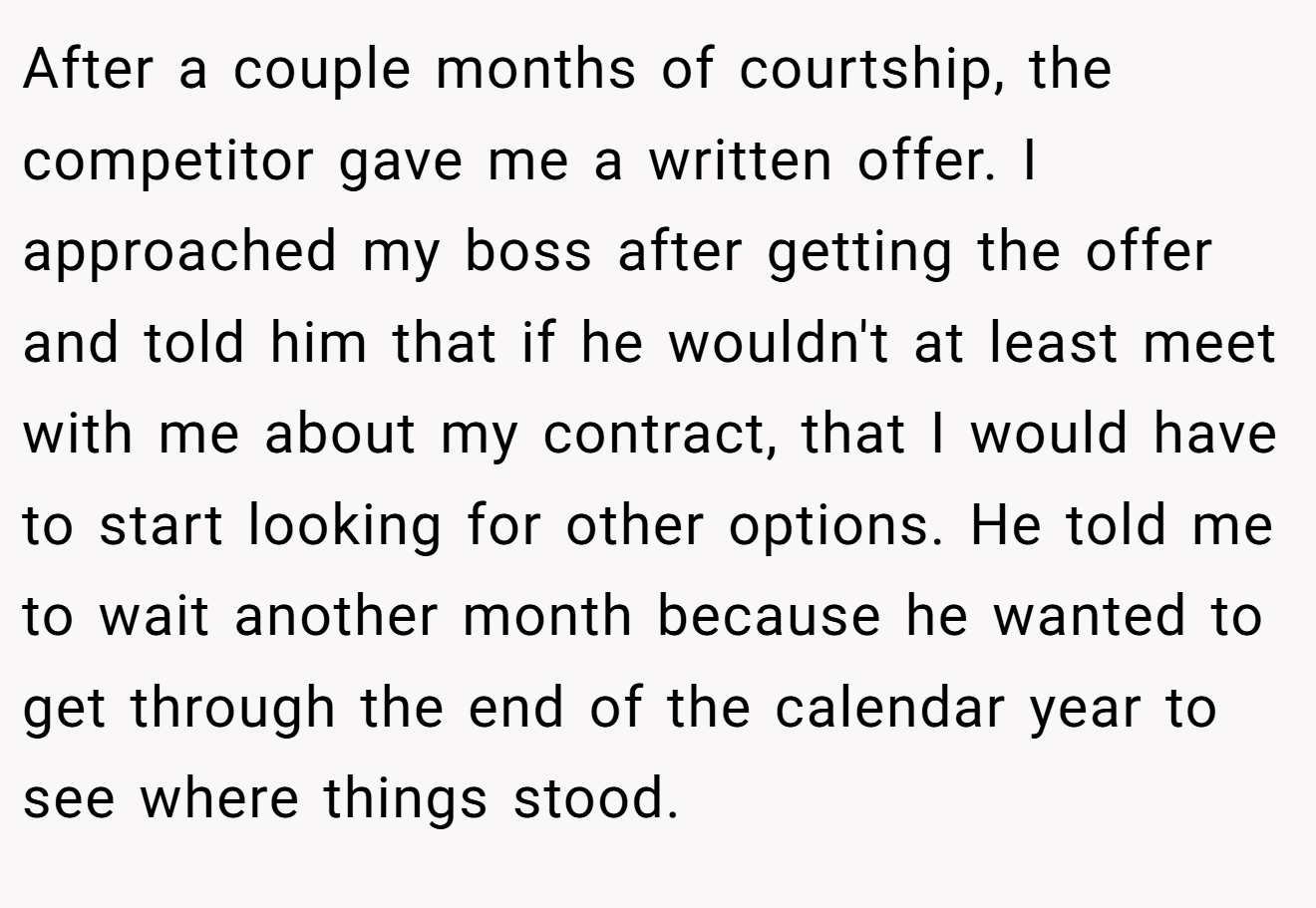 After a couple months of courtship, the competitor gave me a written offer. I approached my boss after getting the offer and told him that if he wouldn't at least meet with me about my contract, that I would have to start looking for other options. He told me to wait another month because he wanted to get through the end of the calendar year to see where things stood.