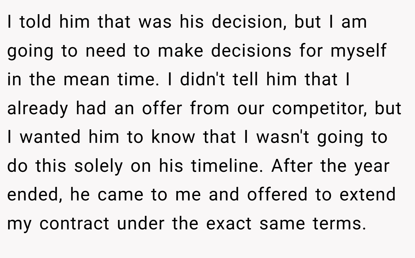I told him that was his decision, but I am going to need to make decisions for myself in the mean time. I didn't tell him that I already had an offer from our competitor, but I wanted him to know that I wasn't going to do this solely on his timeline. After the year ended, he came to me and offered to extend my contract under the exact same terms.