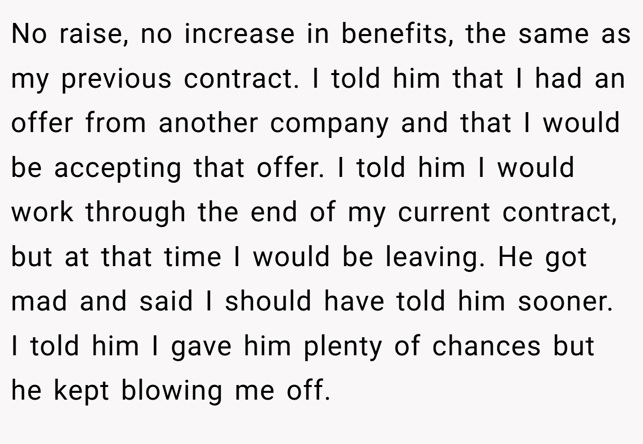 No raise, no increase in benefits, the same as my previous contract. I told him that I had an offer from another company and that I would be accepting that offer. I told him I would work through the end of my current contract, but at that time I would be leaving. He got mad and said I should have told him sooner. I told him I gave him plenty of chances but he kept blowing me off.
