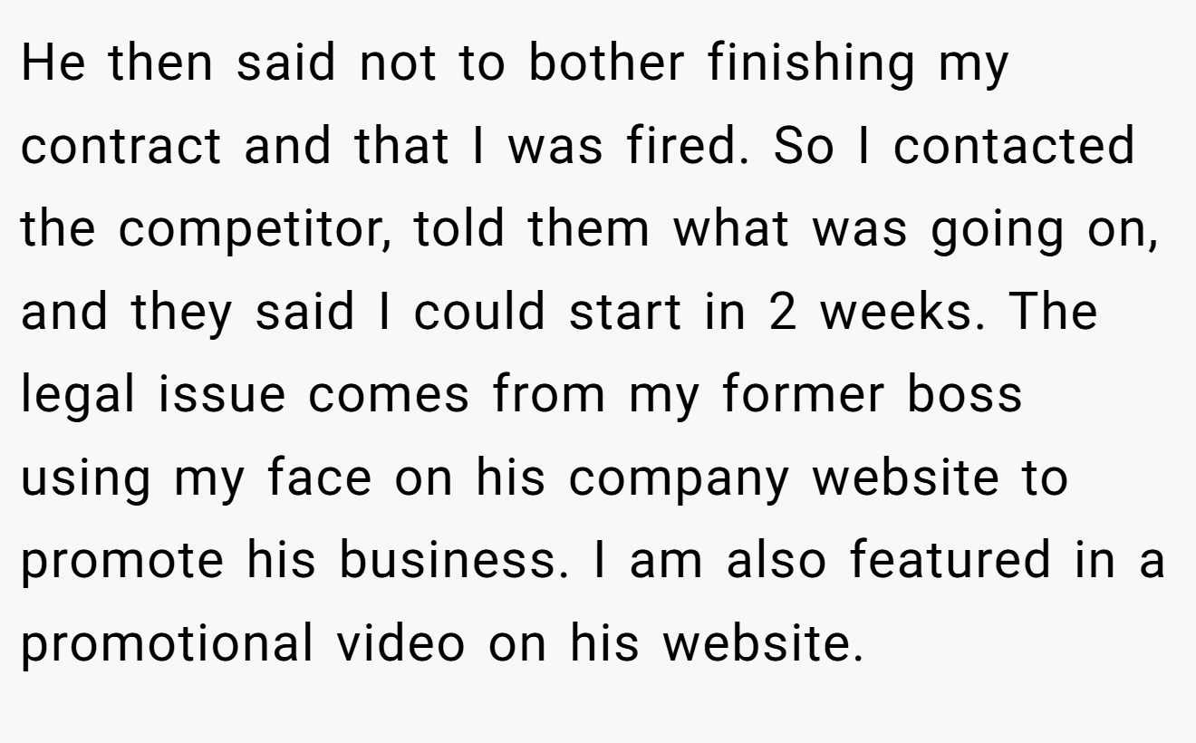 He then said not to bother finishing my contract and that I was fired. So I contacted the competitor, told them what was going on, and they said I could start in 2 weeks. The legal issue comes from my former boss using my face on his company website to promote his business. I am also featured in a promotional video on his website.