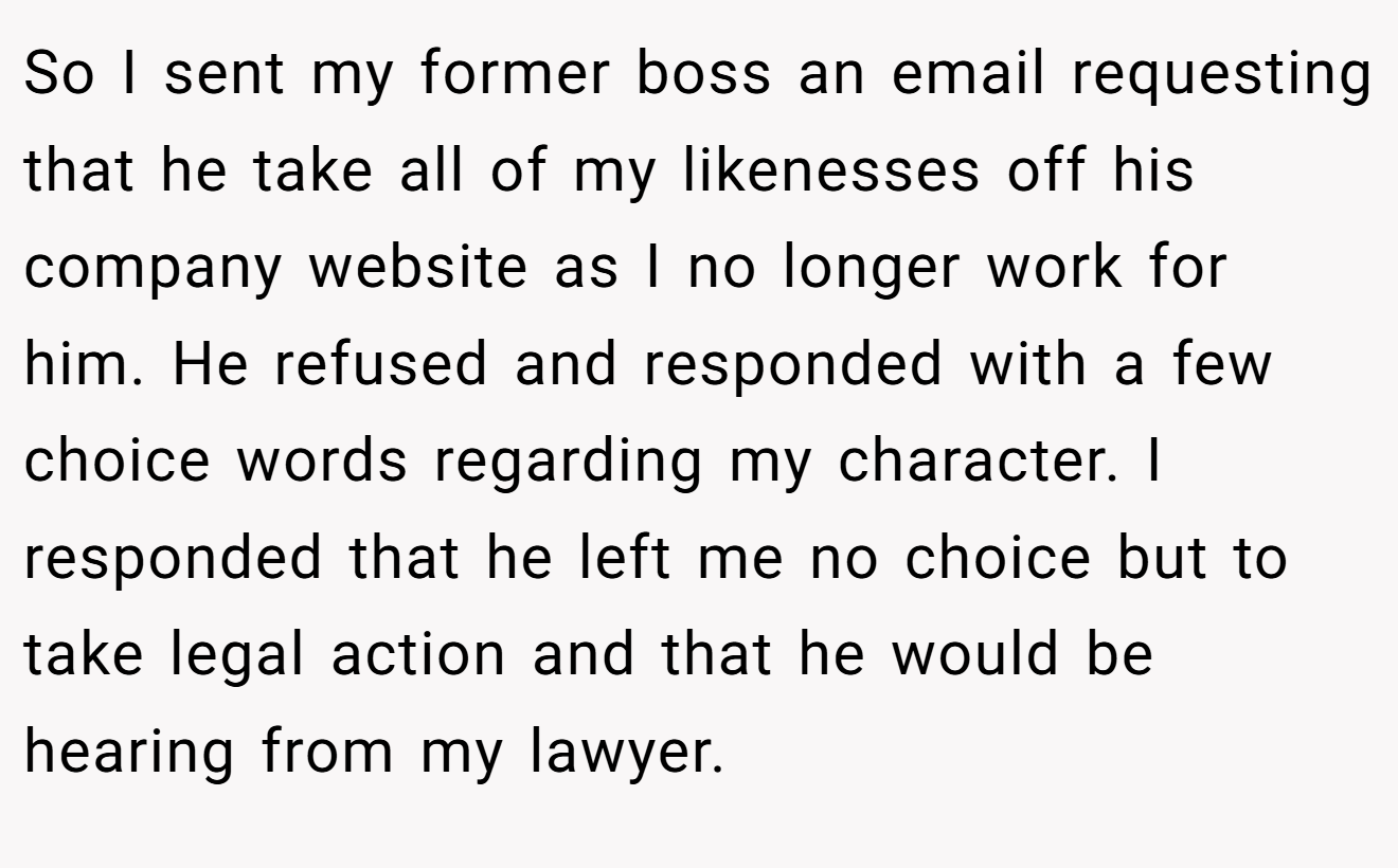 So I sent my former boss an email requesting that he take all of my likenesses off his company website as I no longer work for him. He refused and responded with a few choice words regarding my character. I responded that he left me no choice but to take legal action and that he would be hearing from my lawyer.