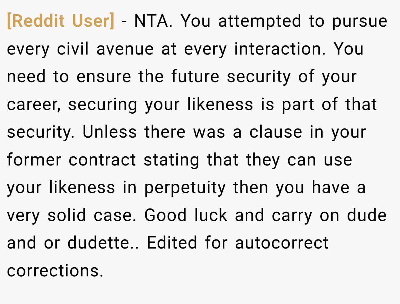 [Reddit User] − NTA. You attempted to pursue every civil avenue at every interaction. You need to ensure the future security of your career, securing your likeness is part of that security. Unless there was a clause in your former contract stating that they can use your likeness in perpetuity then you have a very solid case. Good luck and carry on dude and or dudette.. Edited for autocorrect corrections.