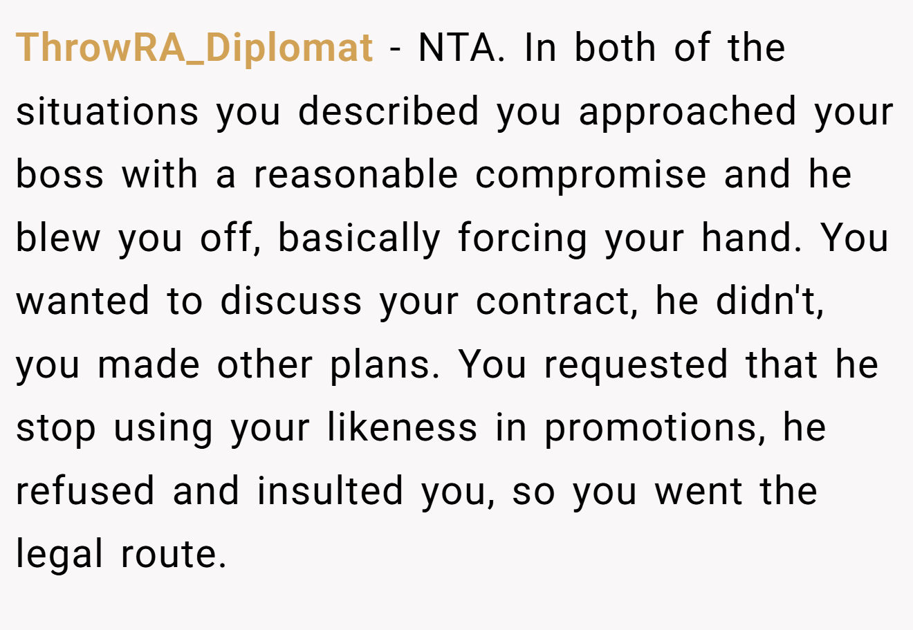 ThrowRA_Diplomat − NTA. In both of the situations you described you approached your boss with a reasonable compromise and he blew you off, basically forcing your hand. You wanted to discuss your contract, he didn't, you made other plans. You requested that he stop using your likeness in promotions, he refused and insulted you, so you went the legal route.
