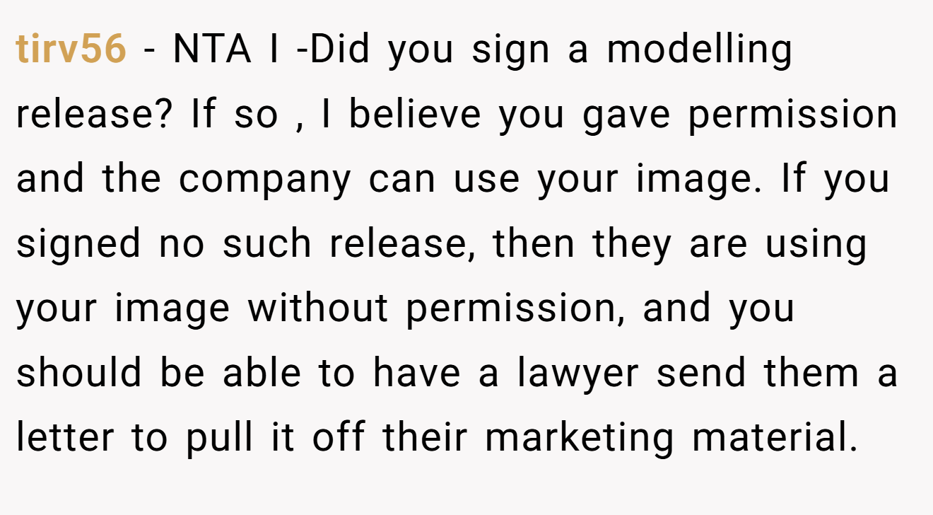 tirv56 − NTA I -Did you sign a modelling release? If so , I believe you gave permission and the company can use your image. If you signed no such release, then they are using your image without permission, and you should be able to have a lawyer send them a letter to pull it off their marketing material.