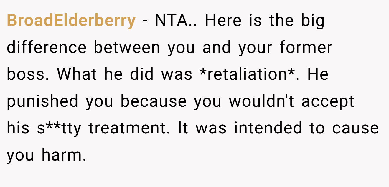 BroadElderberry − NTA.. Here is the big difference between you and your former boss. What he did was *retaliation*. He punished you because you wouldn't accept his s**tty treatment. It was intended to cause you harm.