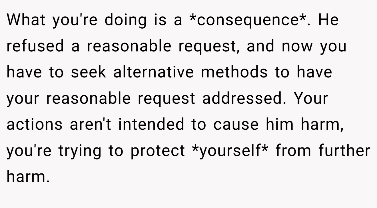 What you're doing is a *consequence*. He refused a reasonable request, and now you have to seek alternative methods to have your reasonable request addressed. Your actions aren't intended to cause him harm, you're trying to protect *yourself* from further harm.