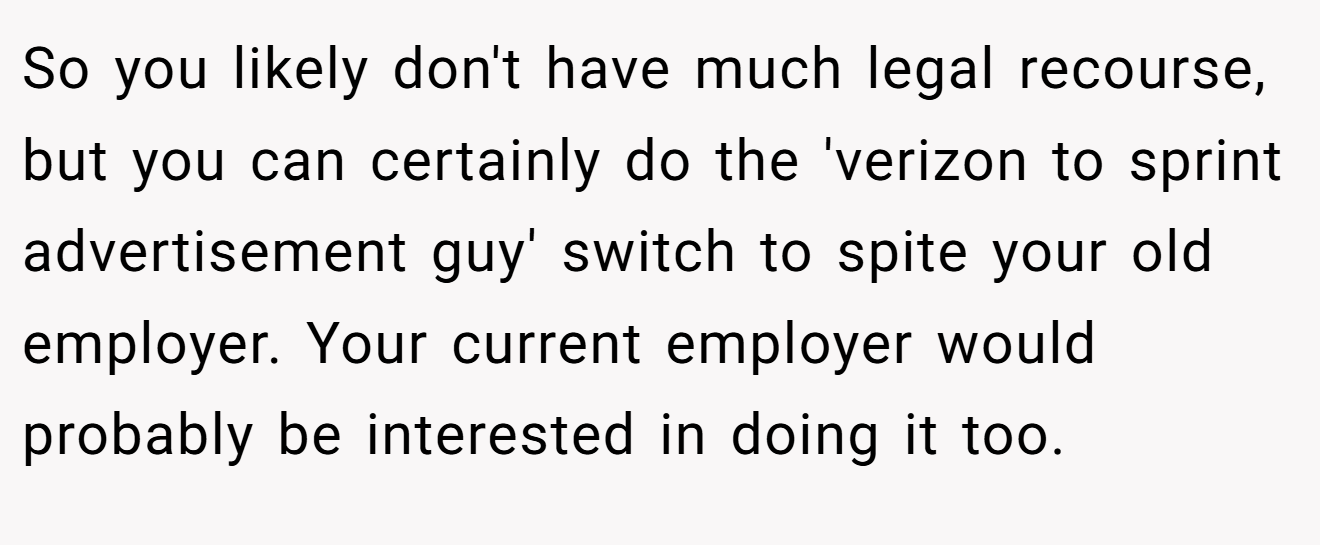 So you likely don't have much legal recourse, but you can certainly do the 'verizon to sprint advertisement guy' switch to spite your old employer. Your current employer would probably be interested in doing it too.