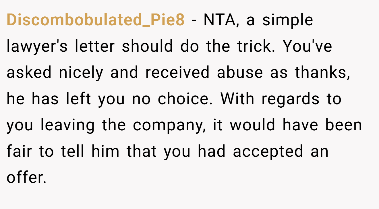 Discombobulated_Pie8 − NTA, a simple lawyer's letter should do the trick. You've asked nicely and received abuse as thanks, he has left you no choice. With regards to you leaving the company, it would have been fair to tell him that you had accepted an offer.