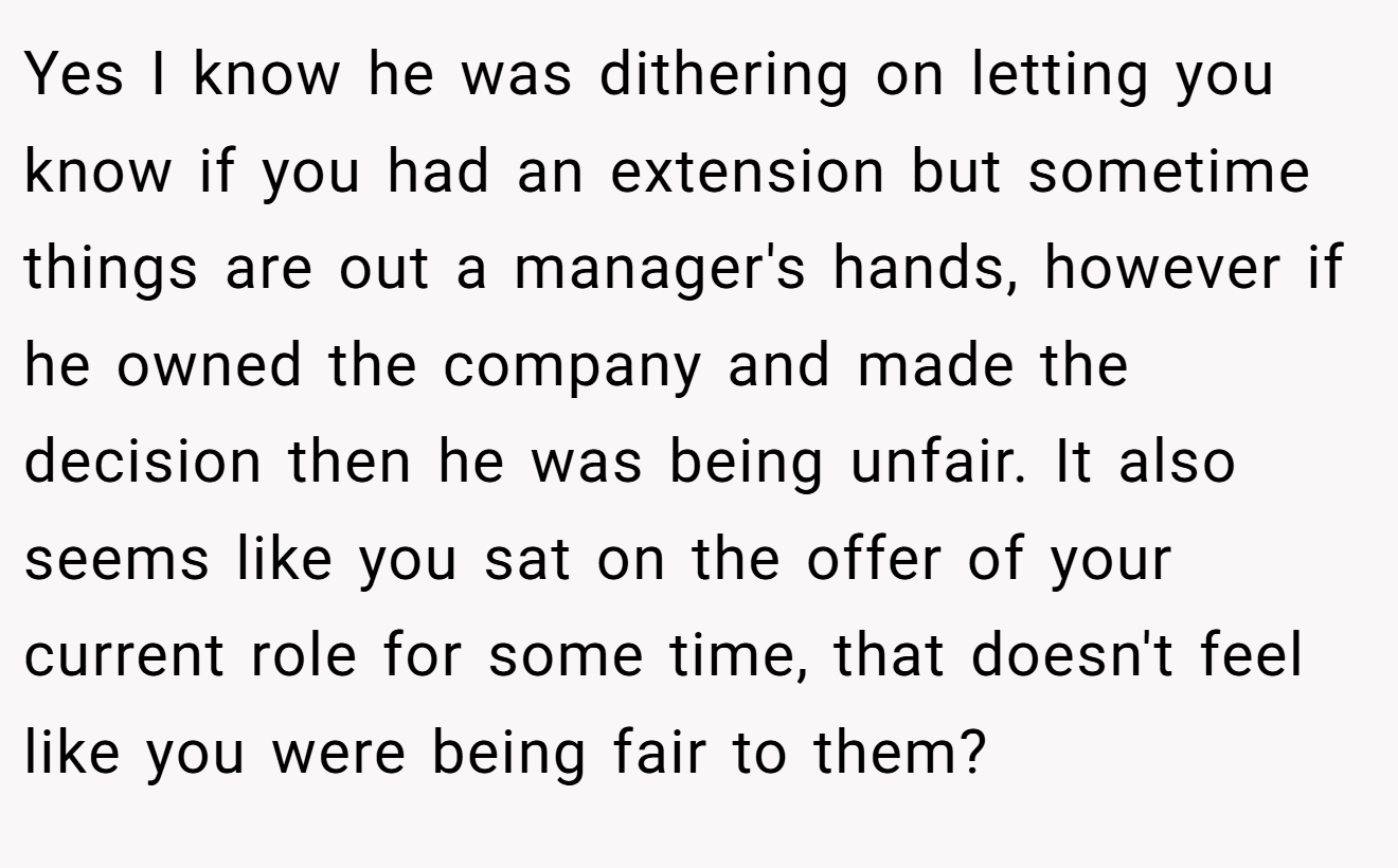 Yes I know he was dithering on letting you know if you had an extension but sometime things are out a manager's hands, however if he owned the company and made the decision then he was being unfair. It also seems like you sat on the offer of your current role for some time, that doesn't feel like you were being fair to them?