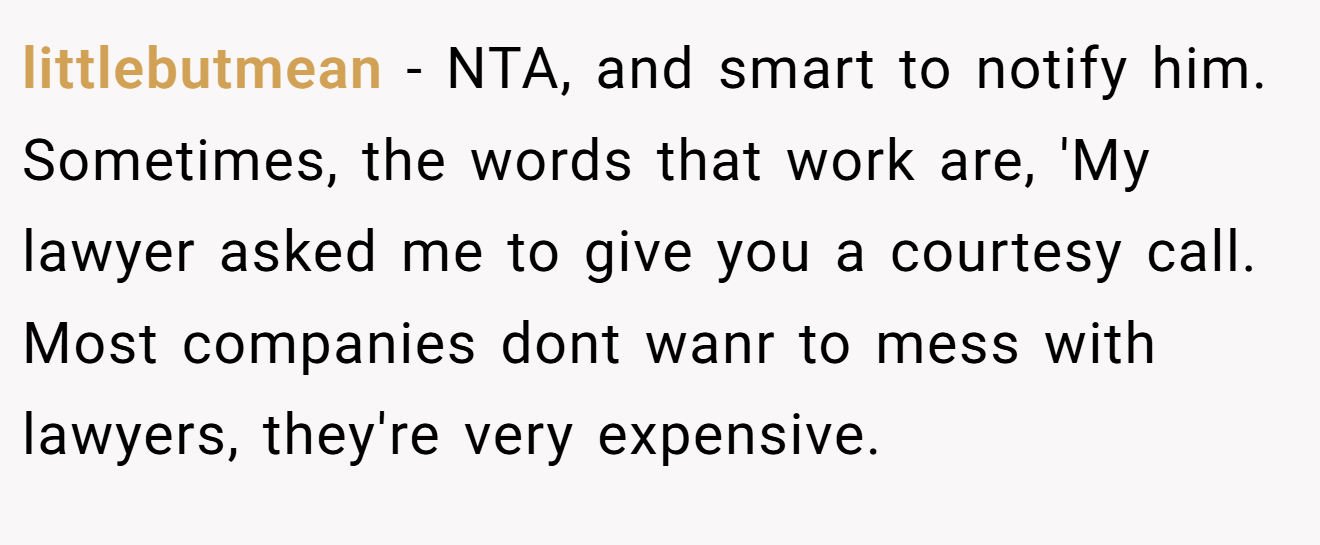 littlebutmean − NTA, and smart to notify him. Sometimes, the words that work are, 'My lawyer asked me to give you a courtesy call. Most companies dont wanr to mess with lawyers, they're very expensive.