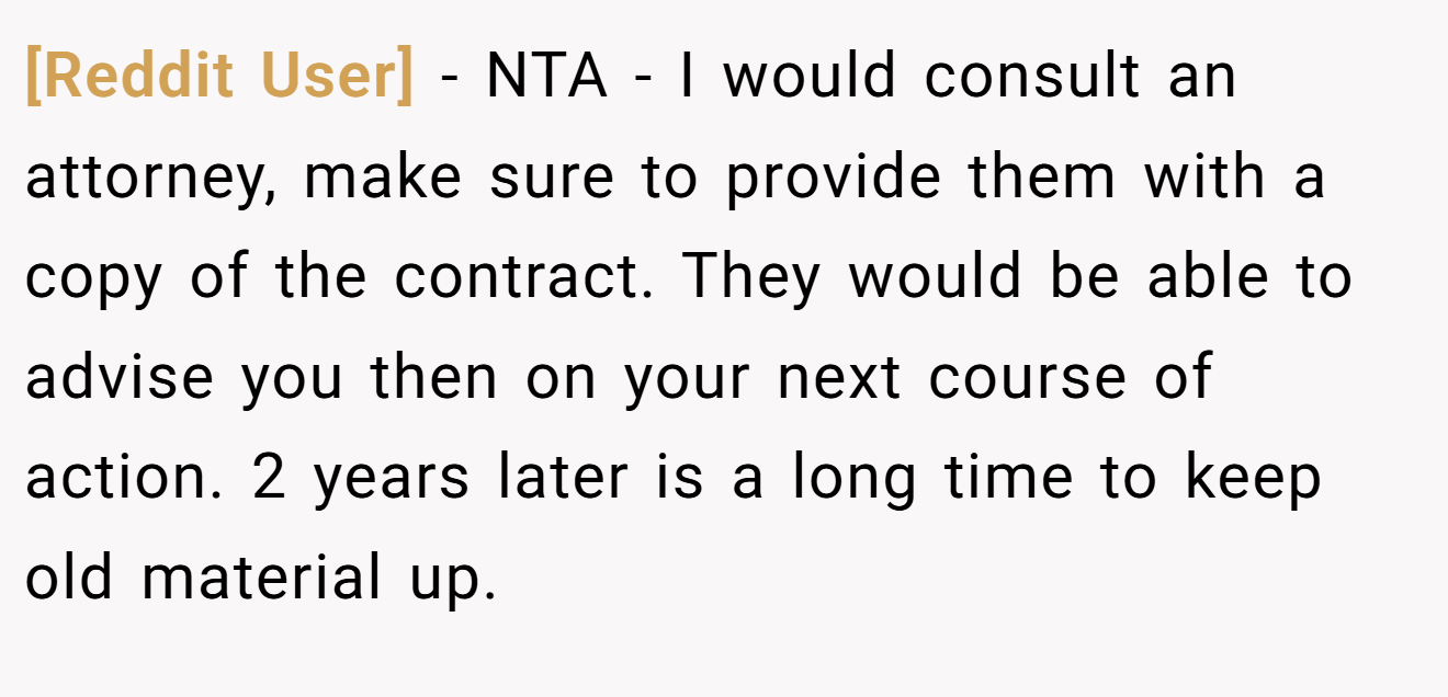 [Reddit User] − NTA - I would consult an attorney, make sure to provide them with a copy of the contract. They would be able to advise you then on your next course of action. 2 years later is a long time to keep old material up.