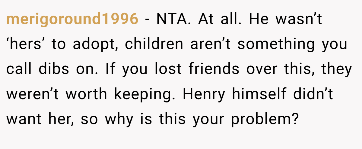 merigoround1996 − NTA. At all. He wasn’t ‘hers’ to adopt, children aren’t something you call dibs on. If you lost friends over this, they weren’t worth keeping. Henry himself didn’t want her, so why is this your problem?