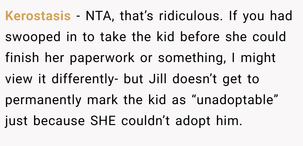 Kerostasis − NTA, that’s ridiculous. If you had swooped in to take the kid before she could finish her paperwork or something, I might view it differently- but Jill doesn’t get to permanently mark the kid as “unadoptable” just because SHE couldn’t adopt him.