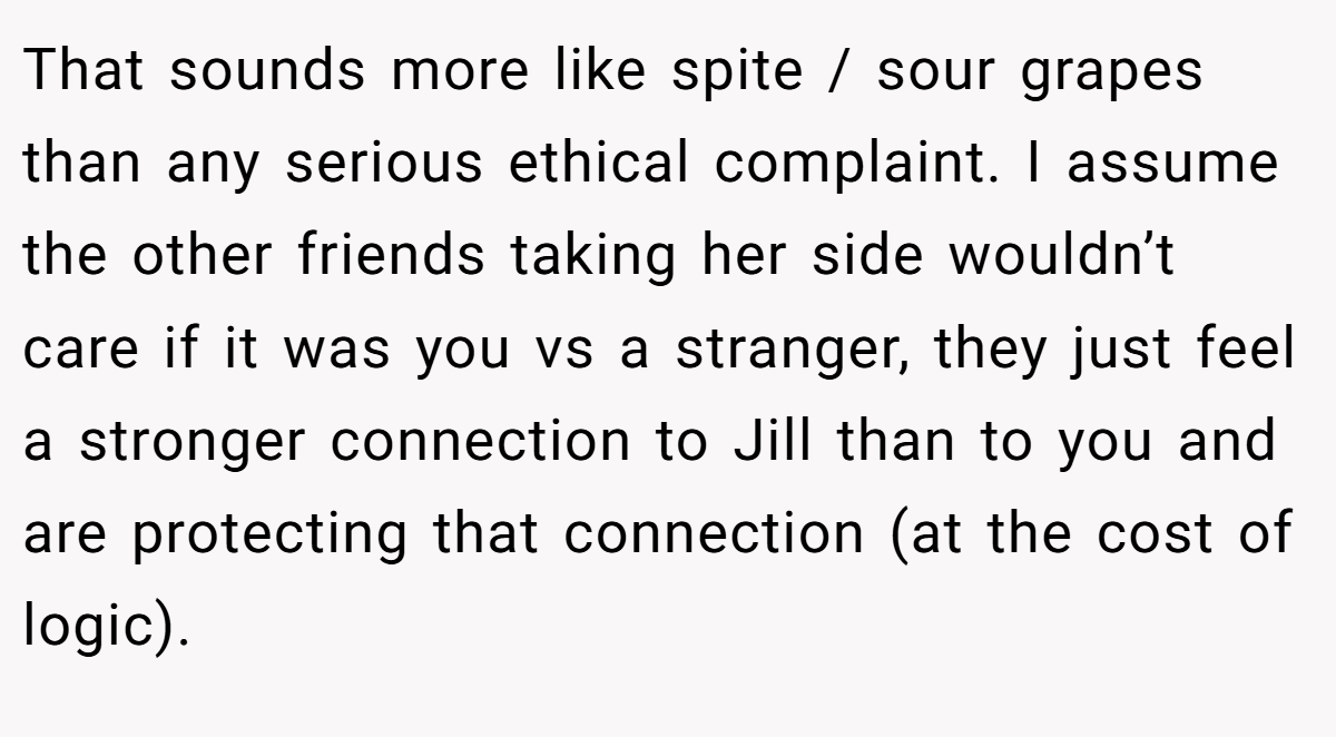 That sounds more like spite / sour grapes than any serious ethical complaint. I assume the other friends taking her side wouldn’t care if it was you vs a stranger, they just feel a stronger connection to Jill than to you and are protecting that connection (at the cost of logic).