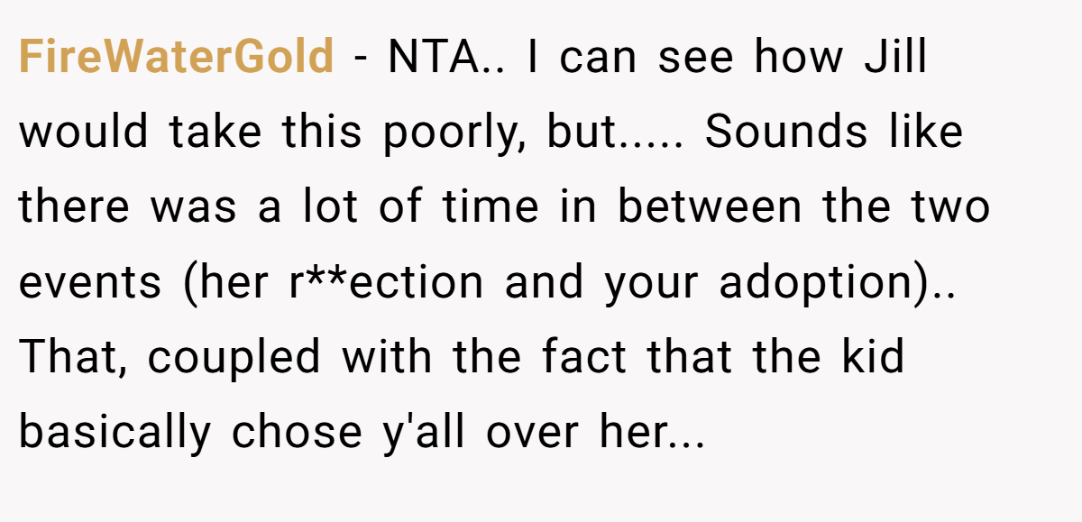 FireWaterGold − NTA.. I can see how Jill would take this poorly, but..... Sounds like there was a lot of time in between the two events (her r**ection and your adoption).. That, coupled with the fact that the kid basically chose y'all over her...