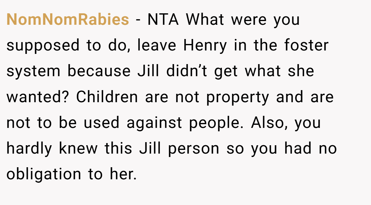 NomNomRabies − NTA What were you supposed to do, leave Henry in the foster system because Jill didn’t get what she wanted? Children are not property and are not to be used against people. Also, you hardly knew this Jill person so you had no obligation to her.