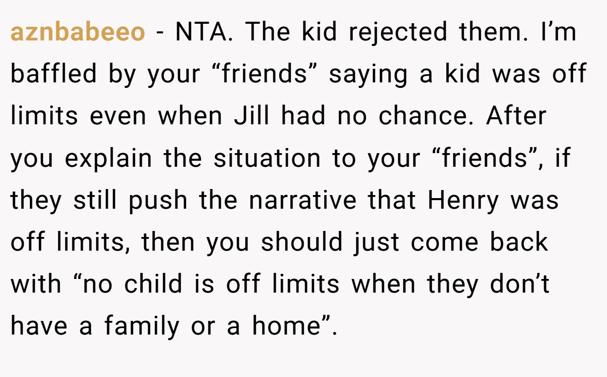 aznbabeeo − NTA. The kid rejected them. I’m baffled by your “friends” saying a kid was off limits even when Jill had no chance. After you explain the situation to your “friends”, if they still push the narrative that Henry was off limits, then you should just come back with “no child is off limits when they don’t have a family or a home”.