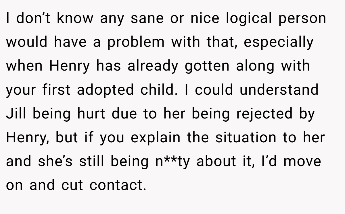 I don’t know any sane or nice logical person would have a problem with that, especially when Henry has already gotten along with your first adopted child. I could understand Jill being hurt due to her being rejected by Henry, but if you explain the situation to her and she’s still being n**ty about it, I’d move on and cut contact.